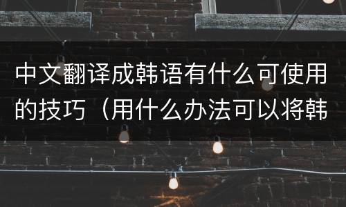 中文翻译成韩语有什么可使用的技巧（用什么办法可以将韩文翻译成中文）
