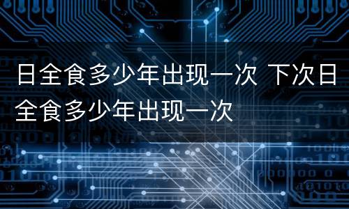 日全食多少年出现一次 下次日全食多少年出现一次