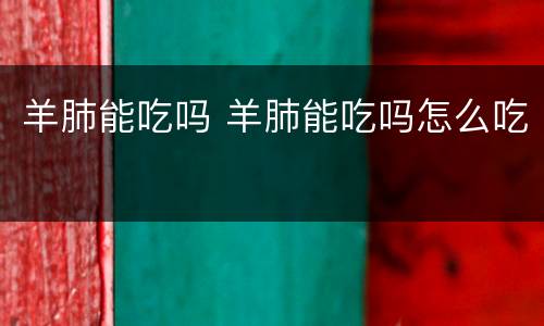 羊肺能吃吗 羊肺能吃吗怎么吃