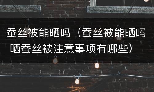 蚕丝被能晒吗（蚕丝被能晒吗 晒蚕丝被注意事项有哪些）