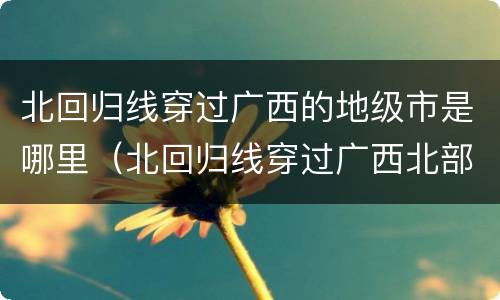北回归线穿过广西的地级市是哪里（北回归线穿过广西北部）