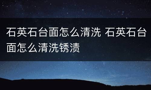 石英石台面怎么清洗 石英石台面怎么清洗锈渍