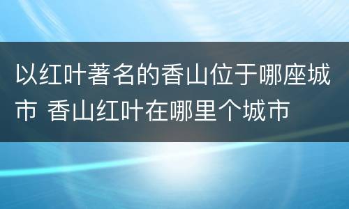 以红叶著名的香山位于哪座城市 香山红叶在哪里个城市