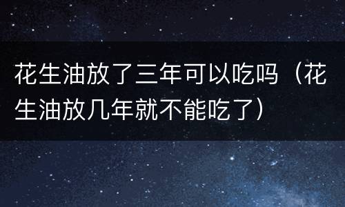 花生油放了三年可以吃吗（花生油放几年就不能吃了）
