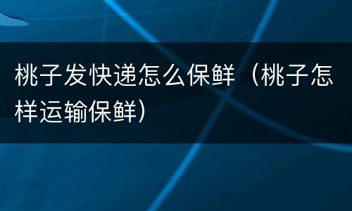 桃子发快递怎么保鲜（桃子怎样运输保鲜）