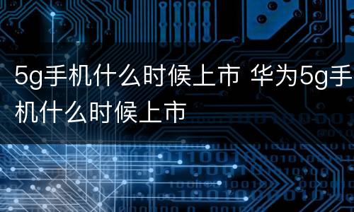 5g手机什么时候上市 华为5g手机什么时候上市
