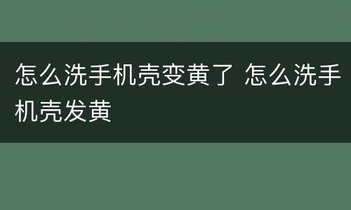 怎么洗手机壳变黄了 怎么洗手机壳发黄