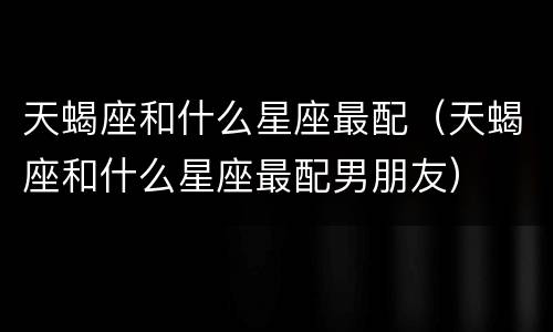 天蝎座和什么星座最配（天蝎座和什么星座最配男朋友）