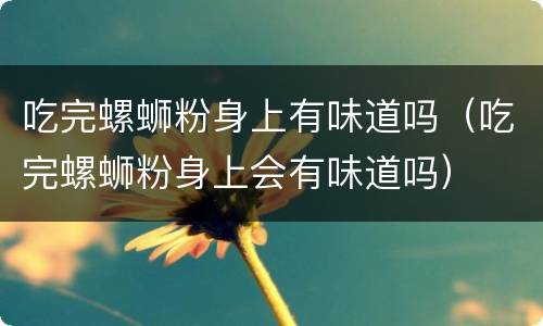 吃完螺蛳粉身上有味道吗（吃完螺蛳粉身上会有味道吗）