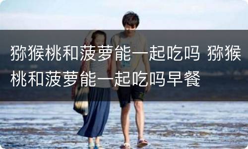 猕猴桃和菠萝能一起吃吗 猕猴桃和菠萝能一起吃吗早餐