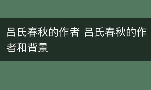 吕氏春秋的作者 吕氏春秋的作者和背景