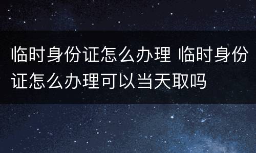 临时身份证怎么办理 临时身份证怎么办理可以当天取吗