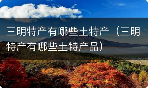 三明特产有哪些土特产（三明特产有哪些土特产品）