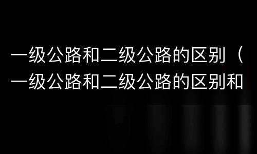 一级公路和二级公路的区别（一级公路和二级公路的区别和三级公路）