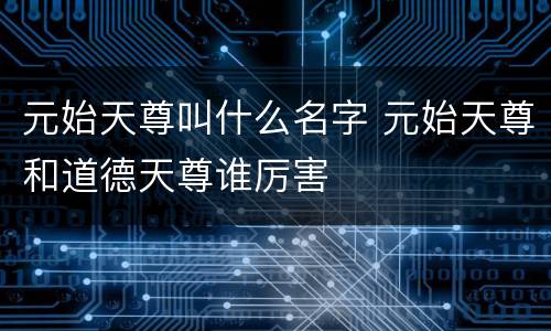 元始天尊叫什么名字 元始天尊和道德天尊谁厉害