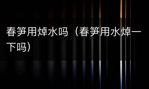 春笋用焯水吗（春笋用水焯一下吗）
