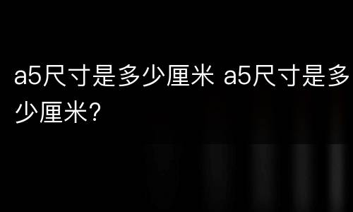 a5尺寸是多少厘米 a5尺寸是多少厘米?