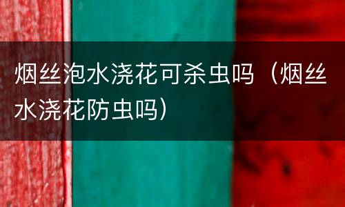 烟丝泡水浇花可杀虫吗（烟丝水浇花防虫吗）