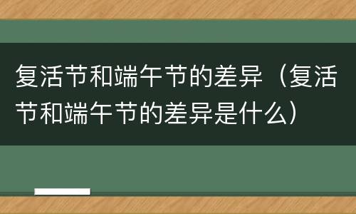 复活节和端午节的差异（复活节和端午节的差异是什么）