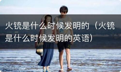 火铳是什么时候发明的（火铳是什么时候发明的英语）