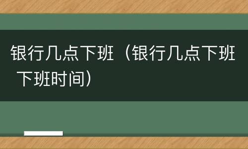 银行几点下班（银行几点下班 下班时间）