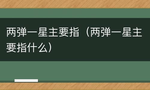 两弹一星主要指（两弹一星主要指什么）