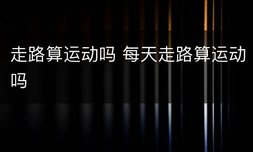 走路算运动吗 每天走路算运动吗