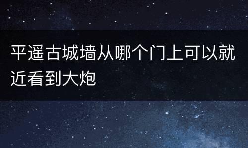 平遥古城墙从哪个门上可以就近看到大炮