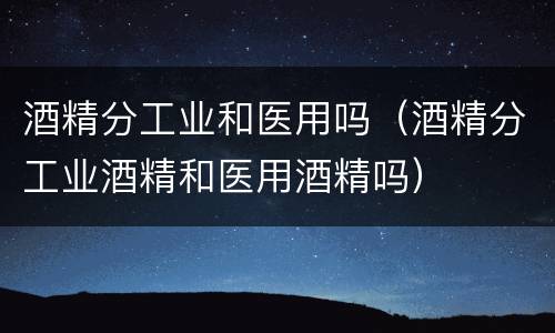 酒精分工业和医用吗（酒精分工业酒精和医用酒精吗）