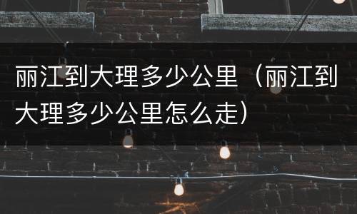 丽江到大理多少公里（丽江到大理多少公里怎么走）