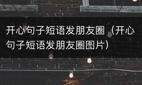 开心句子短语发朋友圈（开心句子短语发朋友圈图片）