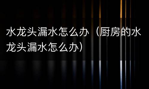 水龙头漏水怎么办（厨房的水龙头漏水怎么办）