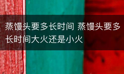 蒸馒头要多长时间 蒸馒头要多长时间大火还是小火