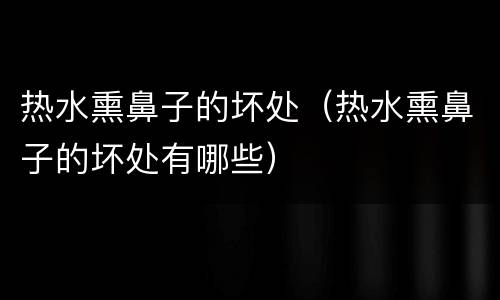 热水熏鼻子的坏处（热水熏鼻子的坏处有哪些）