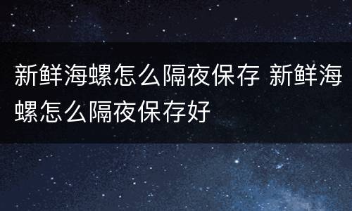 新鲜海螺怎么隔夜保存 新鲜海螺怎么隔夜保存好