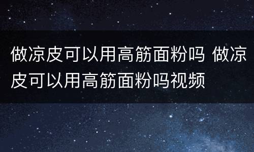 做凉皮可以用高筋面粉吗 做凉皮可以用高筋面粉吗视频