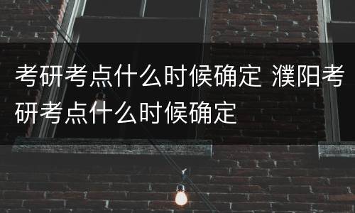 考研考点什么时候确定 濮阳考研考点什么时候确定