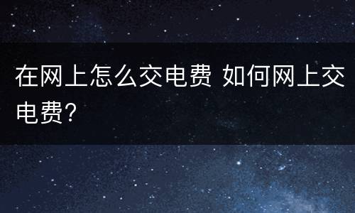 在网上怎么交电费 如何网上交电费?