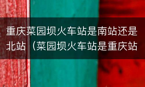 重庆菜园坝火车站是南站还是北站（菜园坝火车站是重庆站吗）
