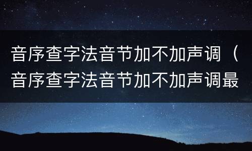 音序查字法音节加不加声调（音序查字法音节加不加声调最新）