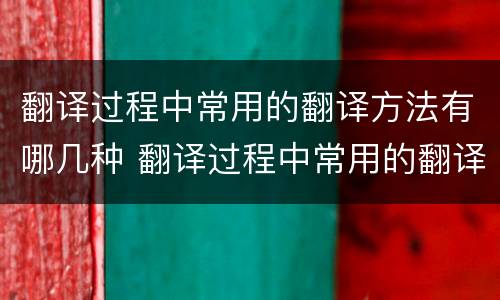翻译过程中常用的翻译方法有哪几种 翻译过程中常用的翻译方法有哪几种呢