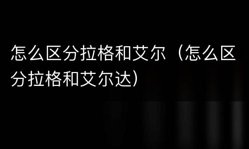 怎么区分拉格和艾尔（怎么区分拉格和艾尔达）