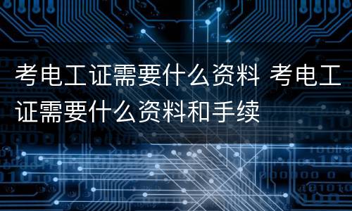 考电工证需要什么资料 考电工证需要什么资料和手续