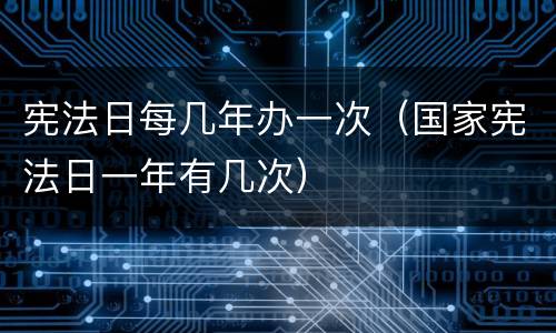 宪法日每几年办一次（国家宪法日一年有几次）