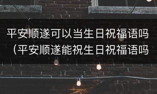 平安顺遂可以当生日祝福语吗（平安顺遂能祝生日祝福语吗）