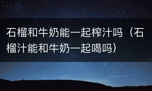石榴和牛奶能一起榨汁吗（石榴汁能和牛奶一起喝吗）