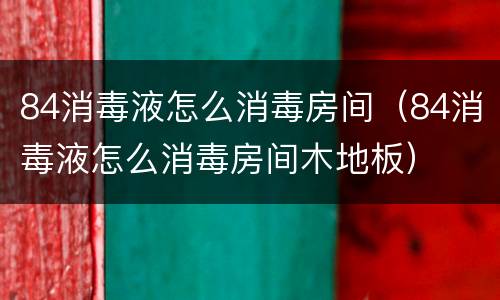 84消毒液怎么消毒房间（84消毒液怎么消毒房间木地板）