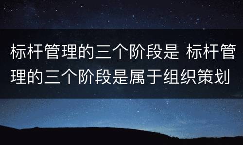 标杆管理的三个阶段是 标杆管理的三个阶段是属于组织策划