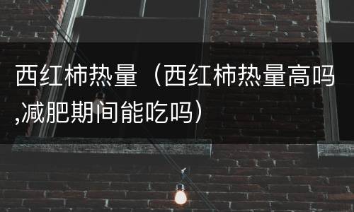 西红柿热量（西红柿热量高吗,减肥期间能吃吗）