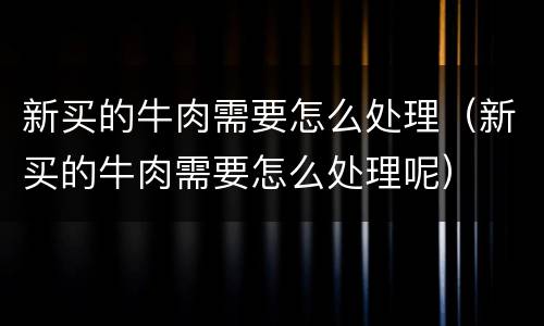新买的牛肉需要怎么处理（新买的牛肉需要怎么处理呢）